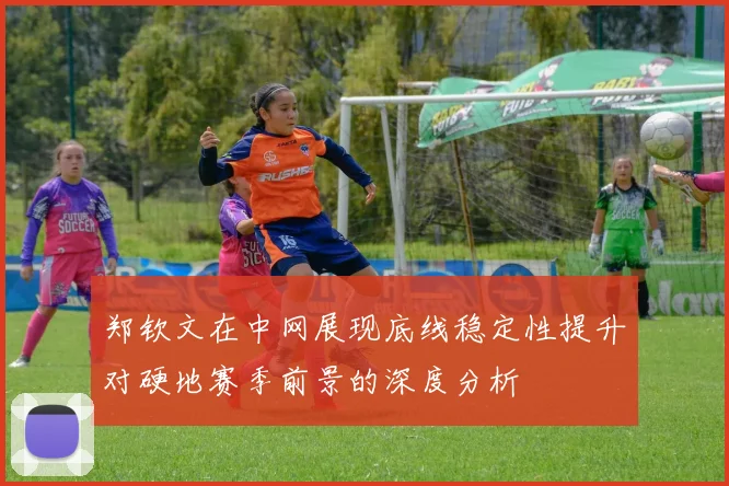 郑钦文在中网展现底线稳定性提升对硬地赛季前景的深度分析