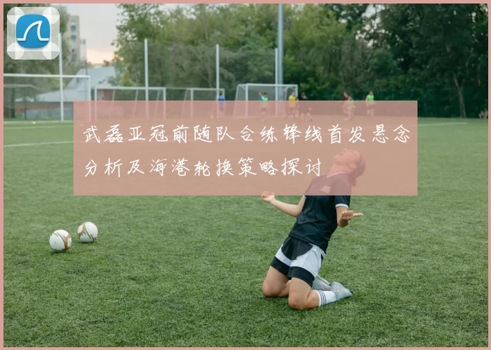 武磊亚冠前随队合练锋线首发悬念分析及海港轮换策略探讨