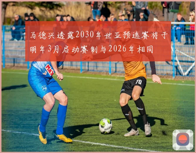 马德兴透露2030年世亚预选赛将于明年3月启动赛制与2026年相同