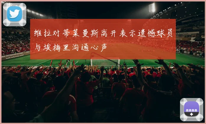 维拉对蒂莱曼斯离开表示遗憾球员与埃梅里沟通心声