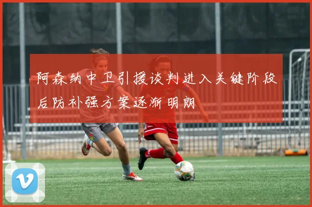 阿森纳中卫引援谈判进入关键阶段后防补强方案逐渐明朗