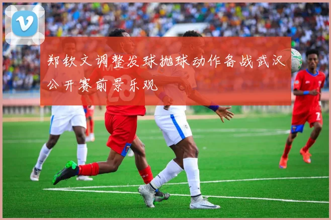 郑钦文调整发球抛球动作备战武汉公开赛前景乐观