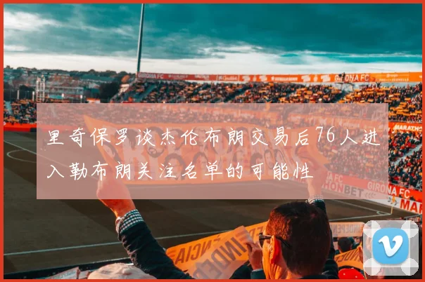 里奇保罗谈杰伦布朗交易后76人进入勒布朗关注名单的可能性