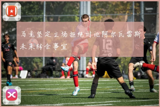 马竞坚定立场拒绝讨论阿尔瓦雷斯未来转会事宜