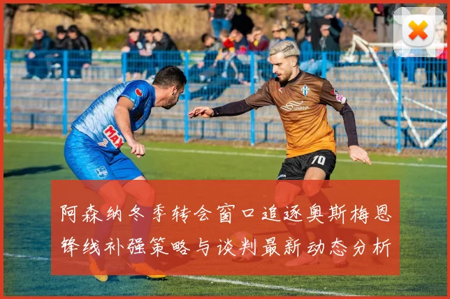 阿森纳冬季转会窗口追逐奥斯梅恩锋线补强策略与谈判最新动态分析