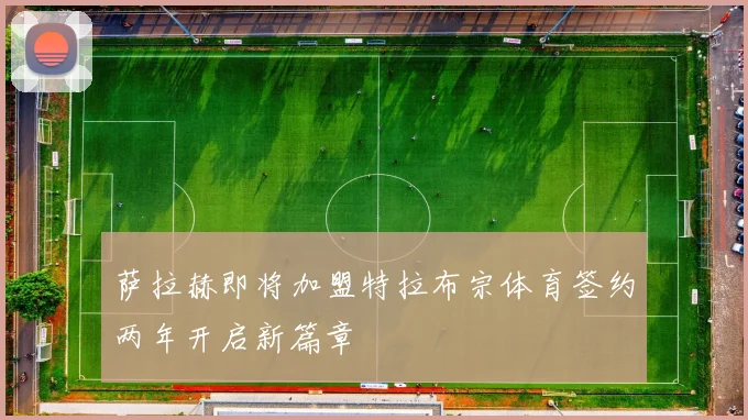 萨拉赫即将加盟特拉布宗体育签约两年开启新篇章