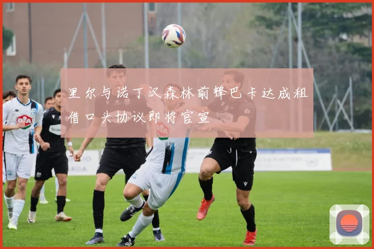 里尔与诺丁汉森林前锋巴卡达成租借口头协议即将官宣